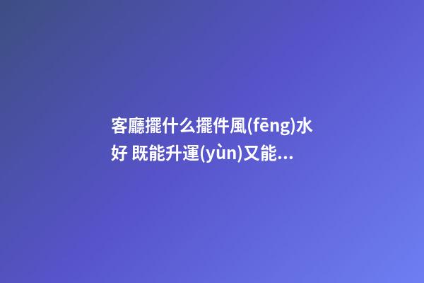 客廳擺什么擺件風(fēng)水好 既能升運(yùn)又能保太平